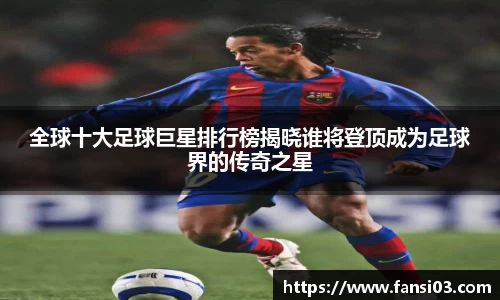 全球十大足球巨星排行榜揭晓谁将登顶成为足球界的传奇之星